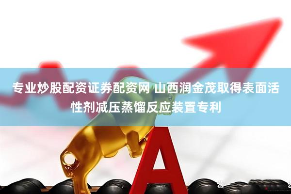 专业炒股配资证券配资网 山西润金茂取得表面活性剂减压蒸馏反应装置专利