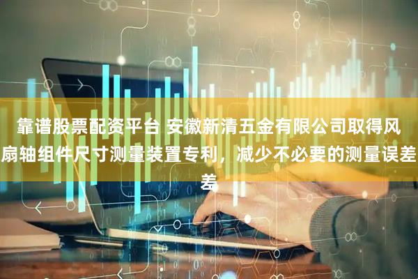 靠谱股票配资平台 安徽新清五金有限公司取得风扇轴组件尺寸测量装置专利，减少不必要的测量误差