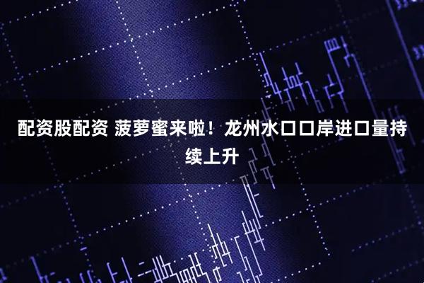 配资股配资 菠萝蜜来啦！龙州水口口岸进口量持续上升