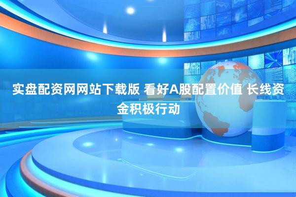 实盘配资网网站下载版 看好A股配置价值 长线资金积极行动