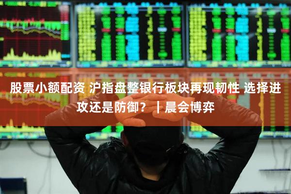 股票小额配资 沪指盘整银行板块再现韧性 选择进攻还是防御?|晨会博弈