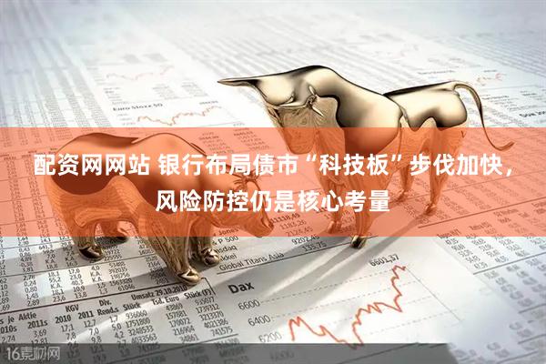 配资网网站 银行布局债市“科技板”步伐加快，风险防控仍是核心考量