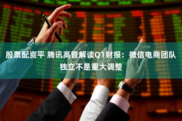 股票配资平 腾讯高管解读Q1财报：微信电商团队独立不是重大调整