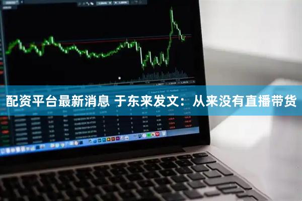 配资平台最新消息 于东来发文：从来没有直播带货