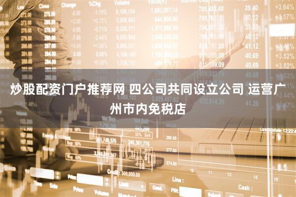 炒股配资门户推荐网 四公司共同设立公司 运营广州市内免税店