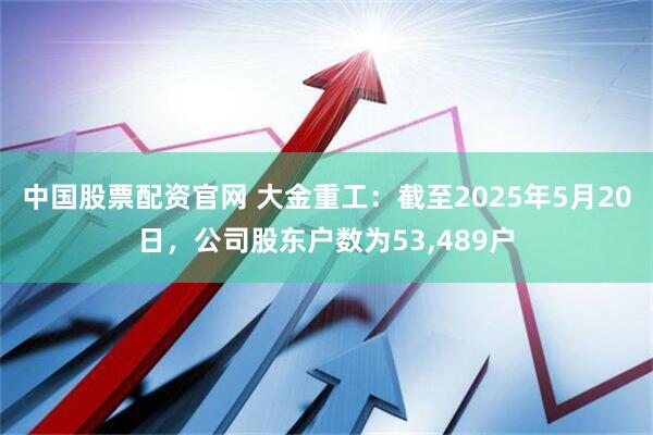 中国股票配资官网 大金重工：截至2025年5月20日，公司股东户数为53,489户