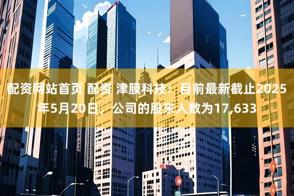 配资网站首页 配资 津膜科技：目前最新截止2025年5月20日，公司的股东人数为17,633