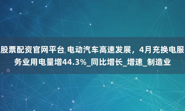 股票配资官网平台 电动汽车高速发展，4月充换电服务业用电量增44.3%_同比增长_增速_制造业