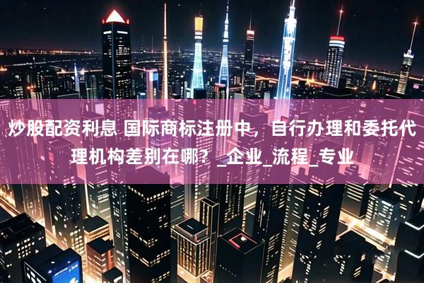 炒股配资利息 国际商标注册中，自行办理和委托代理机构差别在哪？_企业_流程_专业