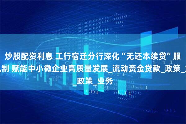 炒股配资利息 工行宿迁分行深化“无还本续贷”服务机制 赋能中小微企业高质量发展_流动资金贷款_政策_业务