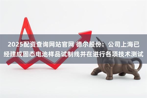 2025配资查询网站官网 德尔股份：公司上海已经建成固态电池样品试制线并在进行各项技术测试