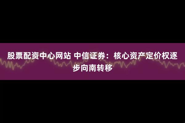 股票配资中心网站 中信证券：核心资产定价权逐步向南转移