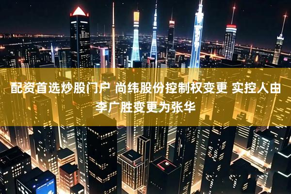 配资首选炒股门户 尚纬股份控制权变更 实控人由李广胜变更为张华