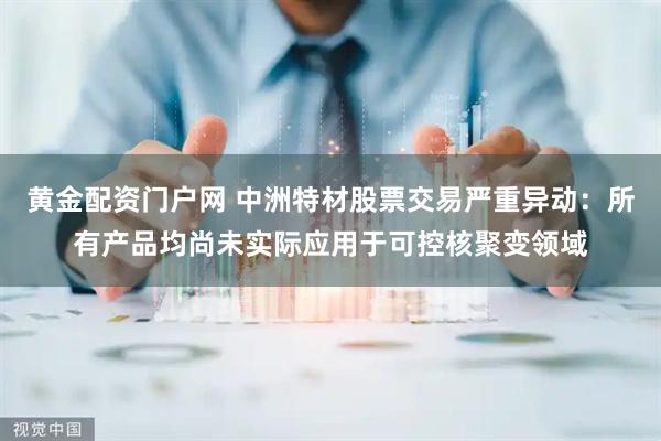 黄金配资门户网 中洲特材股票交易严重异动：所有产品均尚未实际应用于可控核聚变领域