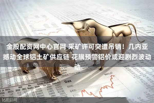 金股配资网中心官网 采矿许可突遭吊销！几内亚撼动全球铝土矿供应链 花旗预警铝价或迎剧烈波动