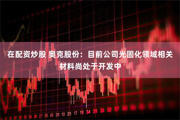 在配资炒股 奥克股份：目前公司光固化领域相关材料尚处于开发中