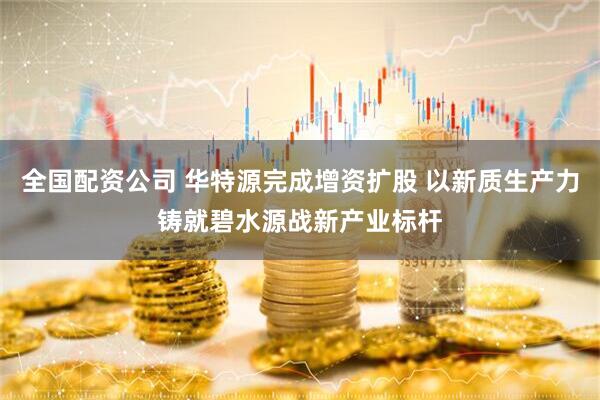 全国配资公司 华特源完成增资扩股 以新质生产力铸就碧水源战新产业标杆