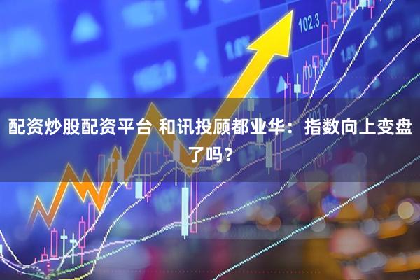 配资炒股配资平台 和讯投顾都业华：指数向上变盘了吗？
