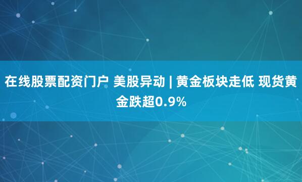 在线股票配资门户 美股异动 | 黄金板块走低 现货黄金跌超0.9%