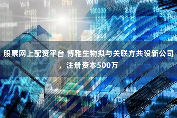 股票网上配资平台 博雅生物拟与关联方共设新公司，注册资本500万