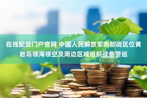 在线配资门户官网 中国人民解放军南部战区位黄岩岛领海领空及周边区域组织战备警巡