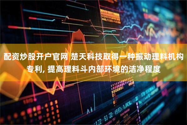 配资炒股开户官网 楚天科技取得一种振动理料机构专利, 提高理料斗内部环境的洁净程度
