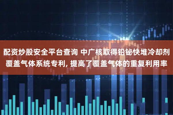 配资炒股安全平台查询 中广核取得铅铋快堆冷却剂覆盖气体系统专利, 提高了覆盖气体的重复利用率