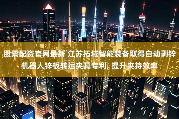 股票配资官网最新 江苏拓域智能装备取得自动剥锌机器人锌板转运夹具专利, 提升夹持效率