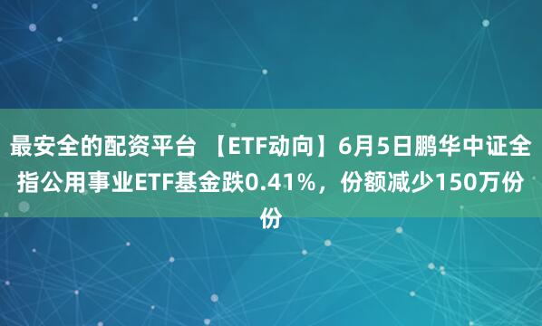 最安全的配资平台 【ETF动向】6月5日鹏华中证全指公用事业ETF基金跌0.41%，份额减少150万份