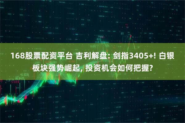 168股票配资平台 吉利解盘: 剑指3405+! 白银板块强势崛起, 投资机会如何把握?