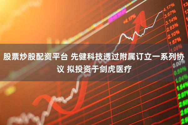 股票炒股配资平台 先健科技透过附属订立一系列协议 拟投资于剑虎医疗