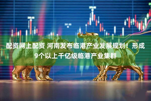 配资网上配资 河南发布临港产业发展规划！形成9个以上千亿级临港产业集群