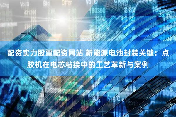 配资实力股票配资网站 新能源电池封装关键：点胶机在电芯粘接中的工艺革新与案例