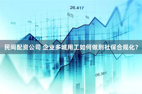 民间配资公司 企业多城用工如何做到社保合规化？