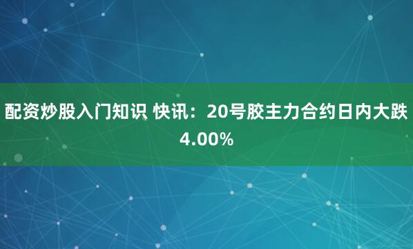 配资炒股入门知识 快讯：20号胶主力合约日内大跌4.00%