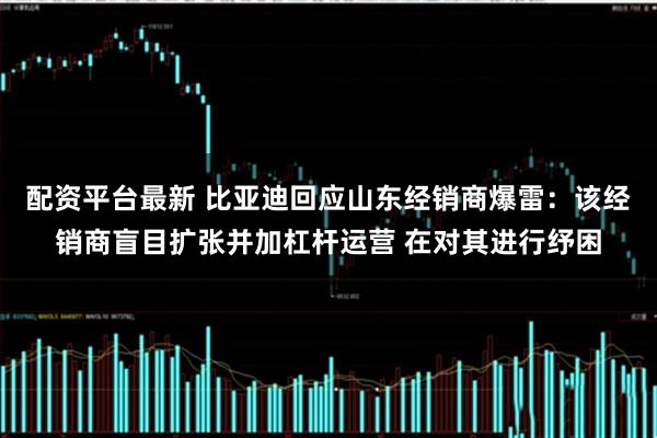 配资平台最新 比亚迪回应山东经销商爆雷：该经销商盲目扩张并加杠杆运营 在对其进行纾困