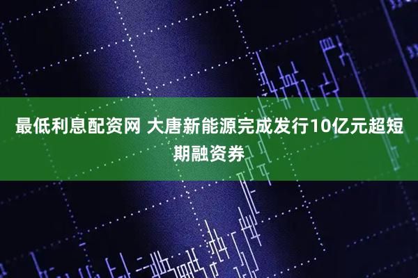 最低利息配资网 大唐新能源完成发行10亿元超短期融资券