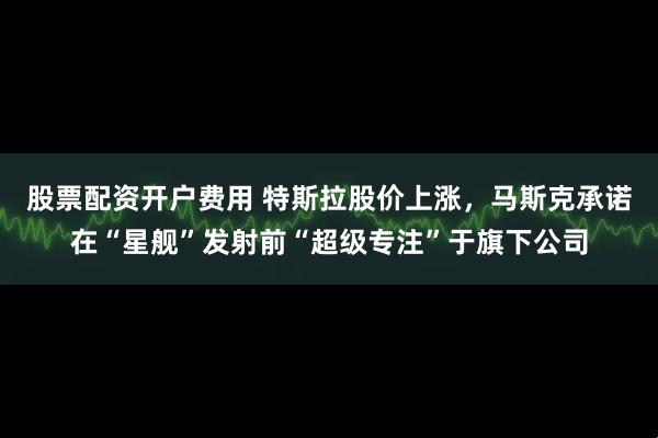 股票配资开户费用 特斯拉股价上涨，马斯克承诺在“星舰”发射前“超级专注”于旗下公司