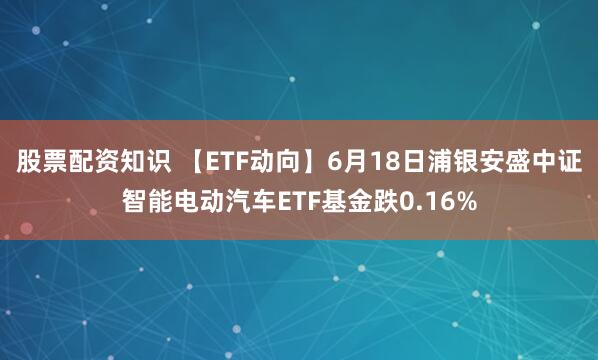 股票配资知识 【ETF动向】6月18日浦银安盛中证智能电动汽车ETF基金跌0.16%