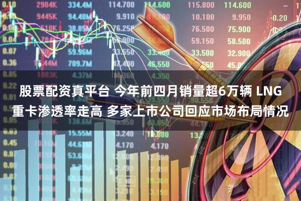 股票配资真平台 今年前四月销量超6万辆 LNG重卡渗透率走高 多家上市公司回应市场布局情况