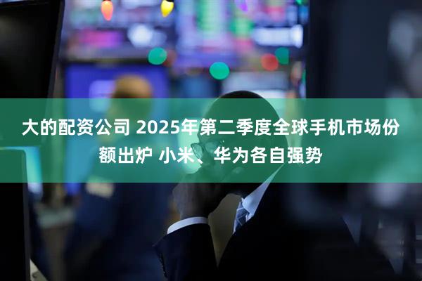 大的配资公司 2025年第二季度全球手机市场份额出炉 小米、华为各自强势