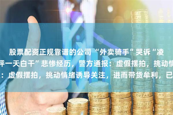 股票配资正规靠谱的公司 “外卖骑手”哭诉“凌晨四点送外卖、一个差评一天白干”悲惨经历，警方通报：虚假摆拍，挑动情绪诱导关注，进而带货牟利，已被处罚
