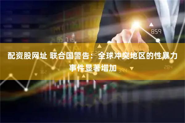 配资股网址 联合国警告：全球冲突地区的性暴力事件显著增加