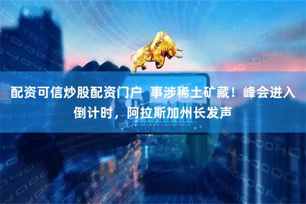配资可信炒股配资门户  事涉稀土矿藏！峰会进入倒计时，阿拉斯加州长发声
