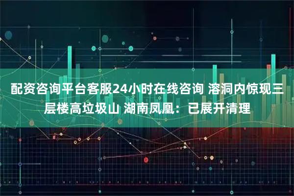 配资咨询平台客服24小时在线咨询 溶洞内惊现三层楼高垃圾山 湖南凤凰：已展开清理