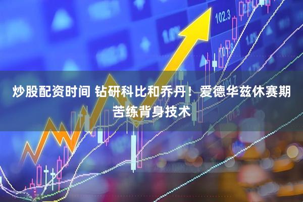 炒股配资时间 钻研科比和乔丹！爱德华兹休赛期苦练背身技术