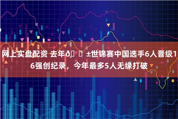 网上实盘配资 去年🎱世锦赛中国选手6人晋级16强创纪录，今年最多5人无缘打破