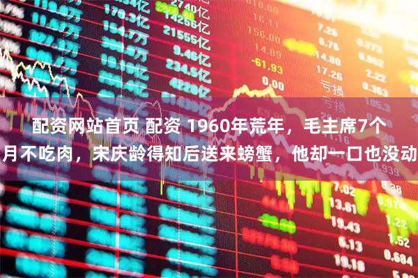 配资网站首页 配资 1960年荒年，毛主席7个月不吃肉，宋庆龄得知后送来螃蟹，他却一口也没动