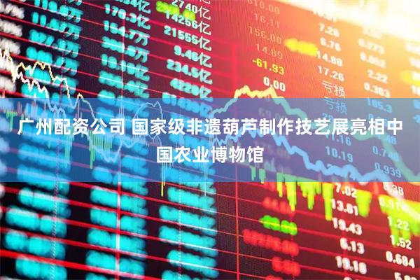 广州配资公司 国家级非遗葫芦制作技艺展亮相中国农业博物馆