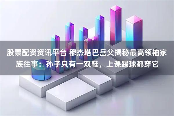 股票配资资讯平台 穆杰塔巴岳父揭秘最高领袖家族往事：孙子只有一双鞋，上课踢球都穿它